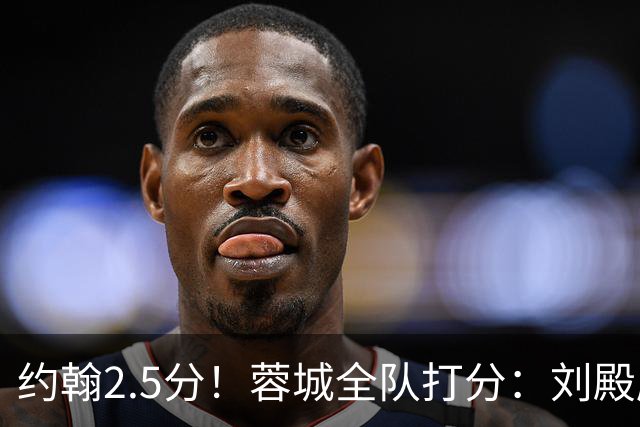 约翰2.5分！蓉城全队打分：刘殿座尚可，五虎刚及格，三将不及格